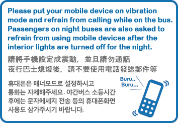 휴대폰은 매너모드로 설정하시고 통화는 자제해주세요. 야간버스 소등시간 후에는 문자메세지 전송 등의 휴대폰화면 사용도 삼가주시가 바랍니다.